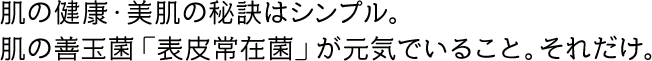 肌の健康・美肌の秘訣はシンプル。肌の善玉菌「表皮常在菌」が元気でいること。それだけ。