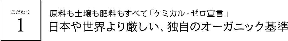 こだわり1 原料も土壌も肥料もすべて「ケミカル・ゼロ宣言」日本や世界より厳しい、独自のオーガニック基準