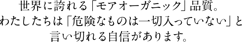 世界に誇れる「モアオーガニック」品質。わたしたちは「危険なものは一切入っていない」と言い切れる自信があります。