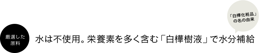 厳選した原料 水は不使用。栄養素を多く含む「白樺樹液」で水分補給