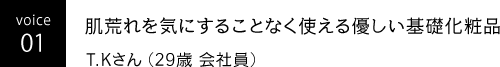 voice 01 肌荒れを気にすることなく使える優しい基礎化粧品 T.Kさん（29歳 会社員）