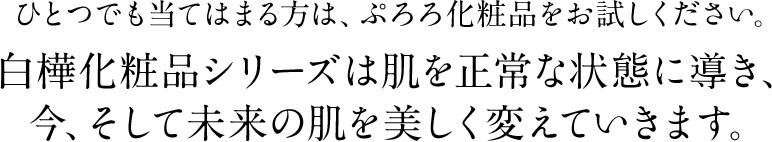 ひとつでも当てはまる方は、ぷろろ化粧品をお試しください。白樺化粧品シリーズは肌を正常な状態に導き、今、そして未来の肌を美しく変えていきます。